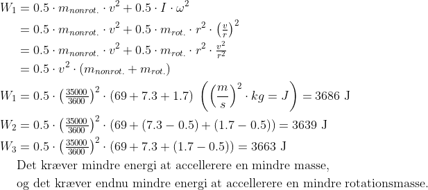 \begin{align*} W_1 &= 0.5\cdot m_{nonrot.}\cdot v^2 +0.5\cdot I\cdot \omega^2 \\ &= 0.5\cdot m_{nonrot.}\cdot v^2 +0.5\cdot m_{rot.}\cdot r^2\cdot \left (\tfrac{v}{r} \right )^2 \\ &= 0.5\cdot m_{nonrot.}\cdot v^2 +0.5\cdot m_{rot.}\cdot r^2\cdot \tfrac{v^2}{r^2} \\ &= 0.5\cdot v^2\cdot \left (m_{nonrot.}+m_{rot.}\right ) \\W_1 &= 0.5\cdot \left (\tfrac{35000}{3600} \right )^2\cdot \left (69+7.3+1.7 \right )\;\left (\left(\frac{m}{s} \right )^2\cdot kg=J \right )=3686\text{ J} \\ W_2 &= 0.5\cdot \left (\tfrac{35000}{3600} \right )^2\cdot (69+(7.3-0.5)+(1.7-0.5))=3639\text{ J} \\ W_3 &= 0.5\cdot \left (\tfrac{35000}{3600} \right )^2\cdot (69+7.3+(1.7-0.5))=3663\text{ J} \\ &\text{Det kr\ae ver mindre energi at accellerere en mindre masse,} \\ &\text{og det kr\ae ver endnu mindre energi at accellerere en mindre rotationsmasse.} \end{align*}
