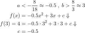 \begin{align*} a&<-\frac{8}{18}\approx -0.5\;,\;b>\frac{8}{3}\approx 3\\ f(x)&=-0.5x^2+3x+c\Downarrow\\ f(3)=4&=-0.5\cdot 3^2+3\cdot 3+c\Downarrow\\ c&=-0.5 \end{align}