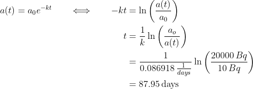 \begin{align*} a(t) = a_0e^{-kt} \qquad\Longleftrightarrow\qquad -kt &= \ln\bigg(\frac{a(t)}{a_0}\bigg) \\ t &= \frac{1}{k}\ln\bigg(\frac{a_o}{a(t)}\bigg) \\ &= \frac{1}{0.086918\,\tfrac{1}{days}}\ln\bigg(\frac{20000\,Bq}{10\,Bq}\bigg) \\ &= 87.95\, \text{days} \end{align*}