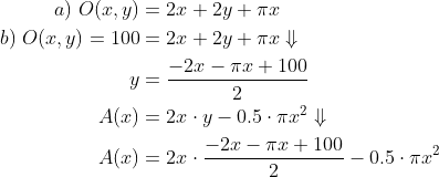 \begin{align*} a)\;O(x,y) &= 2x+2y+\pi x\\ b)\;O(x,y)=100 &= 2x+2y+\pi x\Downarrow\\ y&=\frac{-2x-\pi x+100}{2}\\ A(x)&=2x\cdot y-0.5\cdot \pi x^2\Downarrow\\ A(x)&=2x\cdot \frac{-2x-\pi x+100}{2}-0.5\cdot \pi x^2 \end{align*}