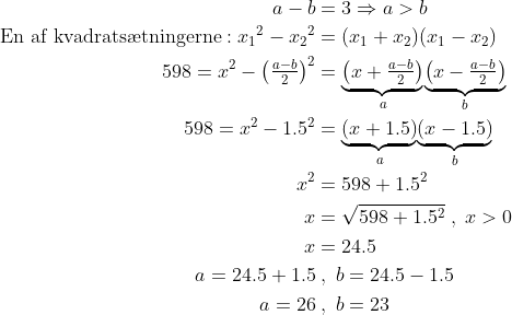 \begin{align*} a-b &= 3\Rightarrow a>b \\ \text{En af kvadrats\ae tningerne}: {x_1}^2-{x_2}^2 &= (x_1+x_2)(x_1-x_2) \\ 598=x^2-\left ( \tfrac{a-b}{2} \right )^2 &= \underset{a}{\underbrace{\left(x+\tfrac{a-b}{2}\right)}} \underset{b}{\underbrace{\left(x-\tfrac{a-b}{2}\right)}} \\ 598=x^2-1.5^2 &= \underset{a}{\underbrace{\left(x+1.5\right)}} \underset{b}{\underbrace{\left(x-1.5\right)}} \\ x^2 &= 598+1.5^2 \\ x &= \sqrt{598+1.5^2}\;,\;x>0 \\ x &= 24.5 \\ a=24.5+1.5&\;,\;b=24.5-1.5 \\ a=26&\;,\;b=23 \end{align*}