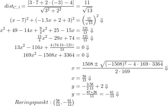 \begin{align*} dist_{C,\;l} = \frac{\left | 3\cdot 7+2\cdot (-3)-4 \right |}{\sqrt{3^2+2^2}} &= \frac{11}{\sqrt{13}} \\ (x-7)^2+(-1.5x+2+3)^2 &= \left ( \tfrac{11}{\sqrt{13}} \right )^2\Downarrow \\ x^2+49-14x+\tfrac{9}{4}x^2+25-15x &= \tfrac{121}{13}\Downarrow \\ \tfrac{13}{4}x^2-29x+74 &= \tfrac{121}{13}\Downarrow \\ 13x^2-116x+\tfrac{4\cdot(74\cdot 13-121)}{13} &= 0\Downarrow \\ 169x^2-1508x+3364 &= 0\Downarrow \\ x &= \frac{1508\pm \sqrt{(-1508)^2-4\cdot 169\cdot 3364}}{2\cdot 169}\Downarrow \\ x &= \tfrac{58}{13}\Downarrow \\ y &= -\tfrac{3\cdot 58}{2\cdot 13}+2\Downarrow \\ y &= -\tfrac{87+26}{13}=-\tfrac{61}{13}\Downarrow \\ R\o ringspunkt:\left ( \tfrac{58}{13}, -\tfrac{61}{13}\right ) \end{align*}