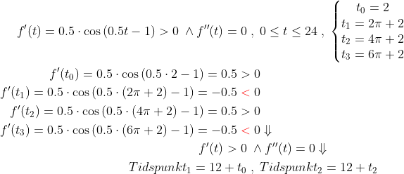 \begin{align*} f'(t)=0.5\cdot \cos\left(0.5t-1\right)>0\;\wedge f''(t)=0\;&,\;0\leq t\leq 24 \;,\;\left\{\begin{matrix}t_0=2 \\t_1=2\pi+2 \\t_2=4\pi+2 \\t_3=6\pi+2 \\\end{matrix}\right. \\ f'(t_0)=0.5\cdot \cos\left(0.5\cdot 2-1\right)=0.5>&\;0 \\ f'(t_1)=0.5\cdot \cos\left(0.5\cdot (2\pi+2)-1\right)=-0.5{\color{Red} \;<}&\;0 \\ f'(t_2)=0.5\cdot \cos\left(0.5\cdot (4\pi+2)-1\right)=0.5>&\;0 \\ f'(t_3)=0.5\cdot \cos\left(0.5\cdot (6\pi+2)-1\right)=-0.5{\color{Red} \;<}&\;0\Downarrow \\ f'(t)>0\;&\wedge f''(t)=0\Downarrow \\ Tidspunkt_1=12+t_0\;&,\;Tidspunkt_2=12+t_2 \end{align*}