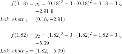 \begin{align*} f(0.18)&=y_1=(0.18)^3-3\cdot (0.18)^2+0.18-3\Downarrow\\ &=-2.91\Downarrow\\ Lok.\;ekstr._1&=(0.18,-2.91)\\\\ f(1.82)&=y_2=(1.82)^3-3\cdot (1.82)^2+1.82-3\Downarrow\\ &=-5.09\\ Lok.\;ekstr._2&=(1.82,-5.09)\\ \end{align*}