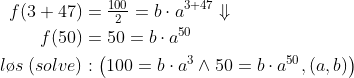 \begin{align*} f(3+47) &= \tfrac{100}{2}=b\cdot a^{3+47}\Downarrow \\ f(50) &= 50=b\cdot a^{50} \\ l\o s\;(solve)&:\left ( 100=b\cdot a^{3}\wedge50=b\cdot a^{50},(a,b) \right ) \end{align*}