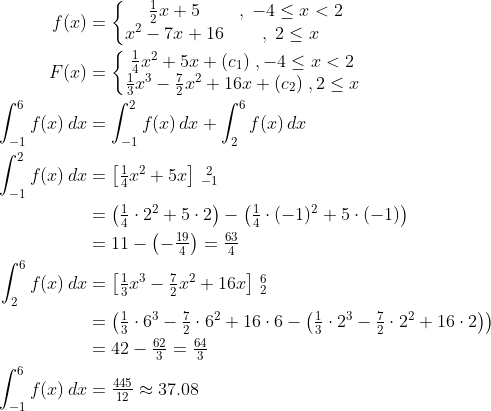 \begin{align*} f(x) &= \left\{\begin{matrix} \tfrac{1}{2}x+5 &,\;-4\leq x<2 \\ x^2-7x+16 &,\;2\leq x \end{matrix}\right. \\ F(x)&=\left\{\begin{matrix} \tfrac{1}{4}x^2+5x+(c_1) \;,-4\leq x<2 \\ \tfrac{1}{3}x^3-\tfrac{7}{2}x^2+16x+(c_2) \;,2\leq x \end{matrix}\right. \\ \int_{-1}^{6}f(x)\,dx &= \int_{-1}^{2}f(x)\,dx+\int_{2}^{6}f(x)\,dx \\ \int_{-1}^{2}f(x)\,dx&= \left [ \tfrac{1}{4}x^2+5x \right ]\begin{smallmatrix}2\\-1 \end{smallmatrix} \\ &= \left (\tfrac{1}{4}\cdot 2^2+5\cdot 2 \right )-\left (\tfrac{1}{4}\cdot (-1)^2+5\cdot (-1)\right ) \\ &= 11-\left (-\tfrac{19}{4}\right )=\tfrac{63}{4} \\ \int_{2}^{6}f(x)\,dx&=\left [ \tfrac{1}{3}x^3-\tfrac{7}{2}x^2+16x \right ]\begin{smallmatrix}6\\2 \end{smallmatrix} \\ &= \left (\tfrac{1}{3}\cdot 6^3-\tfrac{7}{2}\cdot 6^2+16\cdot 6-\left (\tfrac{1}{3}\cdot 2^3-\tfrac{7}{2}\cdot 2^2+16\cdot 2 \right ) \right ) \\ &= 42-\tfrac{62}{3}=\tfrac{64}{3} \\ \int_{-1}^{6}f(x)\,dx &= \tfrac{445}{12}\approx 37.08 \end{align*}