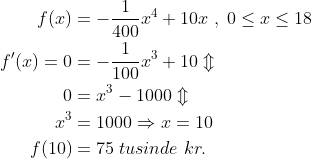 \begin{align*} f(x) &= -\frac{1}{400}x^4+10x\;,\;0\leq x\leq18 \\ f'(x)=0 &=-\frac{1}{100}x^3+10 \Updownarrow \\ 0 &=x^3-1000 \Updownarrow \\ x^3 &=1000\Rightarrow x=10 \\ f(10) &= 75\;tusinde\;kr. \end{align*}