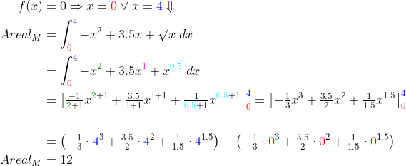 \begin{align*} f(x) &= 0\Rightarrow x={\color{Red} 0}\vee x={\color{Blue} 4}\Downarrow \\ Areal_M &= \int_{{\color{Red} 0}}^{{\color{Blue} 4}}{-x^2+3.5x+\sqrt{x}\;dx} \\ &= \int_{{\color{Red} 0}}^{{\color{Blue} 4}}{-x^{\color{DarkGreen} 2}+3.5x^{\color{Magenta} 1}+x^{{\color{Cyan} 0.5}}\;dx} \\ &= \left [ \tfrac{-1}{{\color{DarkGreen} 2}+1}x^{{\color{DarkGreen} 2}+1} +\tfrac{3.5}{{\color{Magenta} 1}+1}x^{{\color{Magenta} 1}+1} +\tfrac{1}{{\color{Cyan} 0.5}+1}x^{{\color{Cyan} 0.5}+1} \right ]_{{\color{Red} 0}}^{{\color{Blue} 4}} =\left [ -\tfrac{1}{3}x^3+\tfrac{3.5}{2}x^2+\tfrac{1}{1.5}x^{1.5} \right ]_{{\color{Red} 0}}^{{\color{Blue} 4}} \\\\ &= \left ( -\tfrac{1}{3}\cdot {\color{Blue} 4}^3+\tfrac{3.5}{2}\cdot {\color{Blue} 4}^2+\tfrac{1}{1.5}\cdot {\color{Blue} 4}^{1.5} \right ) - \left ( -\tfrac{1}{3}\cdot {\color{Red} 0}^3+\tfrac{3.5}{2}\cdot {\color{Red} 0}^2+\tfrac{1}{1.5}\cdot {\color{Red} 0}^{1.5} \right ) \\ Areal_M &= 12 \end{align*}