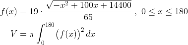 \begin{align*} f(x) &= 19 \cdot \frac{\sqrt{-x^{2}+100x+14400}}{65}\;,\;0\leq x\leq 180 \\ V &= \pi\int_{0}^{180}\bigl( f(x) \bigr)^{2}\,dx \\ \end{align}