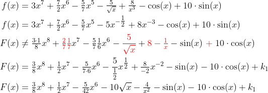 \begin{align*} f(x) &= 3x^7+\tfrac{7}{2}x^6-\tfrac{5}{7}x^5-\tfrac{5}{\sqrt{x}}+\tfrac{8}{x^3}- \cos(x)+10\cdot \sin(x) \\ f(x) &= 3x^7+\tfrac{7}{2}x^6-\tfrac{5}{7}x^5-5x^{-\tfrac{1}{2}}+8x^{-3}- \cos(x)+10\cdot \sin(x) \\ F(x) &\neq\tfrac{3\cdot 1}{8}x^8+{\color{Red} \tfrac{2}{7}\tfrac{1}{7}}x^7 -\tfrac{5}{7}\tfrac{1}{6}x^6-{\color{Red} \frac{5}{\sqrt{x}}}+{\color{Red} 8-\tfrac{1}{x}} -\sin(x){\color{Red} \;+\;}10\cdot \cos(x) \\ F(x) &=\tfrac{3}{8}x^8+\tfrac{1}{2}x^7-\tfrac{5}{7\cdot 6}x^6 -\frac{5}{\tfrac{1}{2}}x^{\tfrac{1}{2}}+\tfrac{8}{-2}x^{-2}-\sin(x)-10\cdot \cos(x)+k_1 \\ F(x) &=\tfrac{3}{8}x^8+\tfrac{1}{2}x^7-\tfrac{5}{42}x^6 -10\sqrt{x}-\tfrac{4}{x^2}-\sin(x)-10\cdot \cos(x)+k_1 \end{align*}