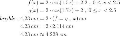 \begin{align*} f(x) &=2\cdot \cos(1.5x)+2.2\;,\;0\leq x<2.5 \\ g(x) &=2\cdot \cos(1.7x)+2\;,\;0\leq x<2.5 \\ bredde : 4.23\;cm &=2\cdot \left ( f =g\;,\;x \right )cm\\ 4.23\;cm &=2\cdot 2.114\;cm\\ 4.23\;cm &\approx 4.228\;cm\\ \end{align*}