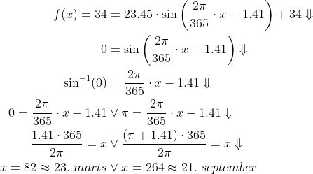 \begin{align*} f(x)=34 &= 23.45\cdot \sin\left ( \frac{2\pi}{365}\cdot x-1.41 \right )+34\Downarrow \\ 0 &= \sin\left ( \frac{2\pi}{365}\cdot x-1.41 \right )\Downarrow \\ \sin^{-1}(0) &= \frac{2\pi}{365}\cdot x-1.41\Downarrow \\ 0 = \frac{2\pi}{365}\cdot x-1.41&\vee \pi = \frac{2\pi}{365}\cdot x-1.41\Downarrow \\ \frac{1.41\cdot 365}{2\pi} = x&\vee \frac{(\pi+1.41)\cdot 365}{2\pi} = x\Downarrow \\ x=82\approx23.\;marts&\vee x=264\approx21.\;september \end{align*}