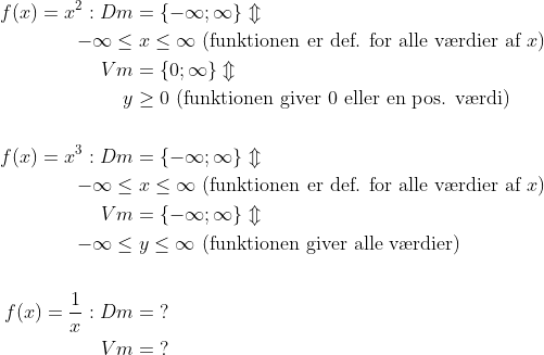 \begin{align*} f(x)=x^2:Dm &= \{-\infty; \infty \}\Updownarrow \\ -\infty\leq &\;x\leq \infty\text{ (funktionen er def. for alle v\ae rdier af }x) \\ Vm &= \{0; \infty \}\Updownarrow \\ y &\geq 0\text{ (funktionen giver 0 eller en pos. v\ae rdi)} \\\\ f(x)=x^3:Dm &= \{-\infty; \infty \}\Updownarrow \\ -\infty\leq &\;x\leq \infty\text{ (funktionen er def. for alle v\ae rdier af }x) \\ Vm &= \{-\infty; \infty \}\Updownarrow \\ -\infty\leq &\;y \leq \infty\text{ (funktionen giver alle v\ae rdier)} \\\\ f(x)=\frac{1}{x}:Dm &= \;? \\ Vm &= \;? \end{align*}