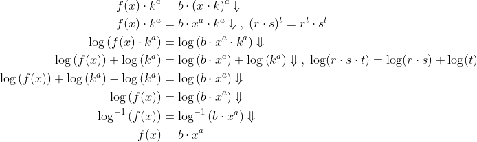 \begin{align*} f(x)\cdot k^{a} &= b\cdot (x\cdot k)^{a}\Downarrow \\ f(x)\cdot k^{a} &= b\cdot x^{a}\cdot k^{a}\Downarrow\;,\;(r\cdot s)^t=r^t\cdot s^t \\ \log\left ( f(x)\cdot k^{a} \right ) &= \log\left ( b\cdot x^{a}\cdot k^{a} \right )\Downarrow \\ \log\left ( f(x) \right )+\log\left ( k^{a} \right ) &= \log\left ( b\cdot x^{a} \right )+\log\left ( k^{a} \right )\Downarrow \;,\;\log(r\cdot s\cdot t)=\log(r\cdot s)+\log(t) \\ \log\left ( f(x) \right )+\log\left ( k^{a} \right )-\log\left ( k^{a} \right ) &= \log\left ( b\cdot x^{a} \right )\Downarrow \\ \log\left ( f(x) \right ) &= \log\left ( b\cdot x^{a} \right )\Downarrow \\ \log^{-1}\left ( f(x) \right ) &= \log^{-1}\left ( b\cdot x^{a} \right )\Downarrow \\ f(x) &= b\cdot x^{a} \end{align*}