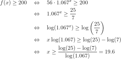 \begin{align*} f(x)\geq 200 \quad&\Leftrightarrow\quad 56\cdot1.067^x\geq 200 \\ &\Leftrightarrow\quad 1.067^x\geq \frac{25}{7} \\ &\Leftrightarrow\quad \log(1.067^x) \geq \log\bigg(\frac{25}{7}\bigg) \\ &\Leftrightarrow\quad x\log(1.067) \geq \log(25) - \log(7) \\ &\Leftrightarrow\quad x \geq \frac{\log(25) - \log(7)}{\log(1.067)} = 19.6 \end{align*}