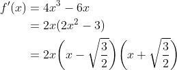 \begin{align*} f^\prime(x) &= 4x^3 - 6x \\ &= 2x(2x^2-3) \\ &= 2x\bigg(x-\sqrt{\frac{3}{2}}\bigg)\bigg(x+\sqrt{\frac{3}{2}}\bigg) \end{align*}