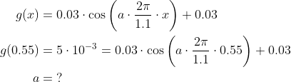 \begin{align*} g(x)&=0.03\cdot \cos\left ( a\cdot \frac{2\pi}{1.1}\cdot x \right )+0.03\\ g(0.55)&=5\cdot 10^{-3}=0.03\cdot \cos\left ( a\cdot \frac{2\pi}{1.1}\cdot 0.55 \right )+0.03\\ a&=\;? \end{align}