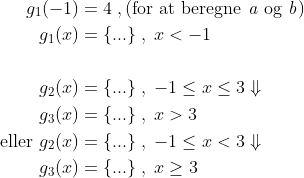\begin{align*} g_1(-1) &= 4 \;,\text{(for at beregne\textit{ a} og\textit{ b})} \\ g_ 1(x) &= \text{\{...\}} \;,\;x<-1 \\\\ g_ 2(x) &= \text{\{...\}} \;,\;-1\leq x\leq 3\Downarrow \\ g_ 3(x) &= \text{\{...\}} \;,\;x>3 \\ \text{eller } g_ 2(x) &= \text{\{...\}} \;,\;-1\leq x< 3\Downarrow \\ g_3(x) &= \text{\{...\}} \;,\;x\geq 3 \end{align*}