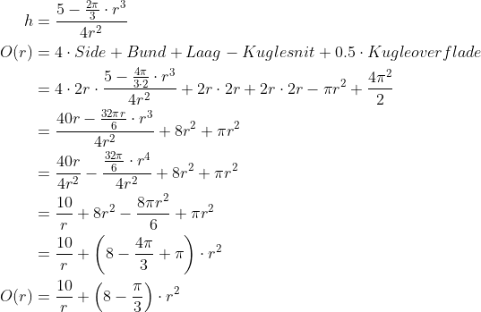 \begin{align*} h &= \frac{5-\frac{2\pi}{3}\cdot r^3}{4r^2} \\ O(r) &=4\cdot Side+Bund+Laag-Kuglesnit+0.5\cdot Kugleoverflade \\ &=4\cdot 2r\cdot \frac{5-\frac{4\pi}{3\cdot 2}\cdot r^3}{4r^2}+2r\cdot 2r+2r\cdot 2r-\pi r^2+\frac{4\pi^2}{2} \\ &=\frac{40r-\frac{32\pi r}{6}\cdot r^3}{4r^2}+8r^2+\pi r^2 \\ &=\frac{40r}{4r^2}-\frac{\frac{32\pi}{6}\cdot r^4}{4r^2}+8r^2+\pi r^2 \\ &=\frac{10}{r}+8r^2-\frac{8\pi r^2}{6}+\pi r^2 \\ &=\frac{10}{r}+\left ( 8-\frac{4\pi}{3}+\pi \right )\cdot r^2 \\ O(r) &=\frac{10}{r}+\left ( 8-\frac{\pi}{3} \right )\cdot r^2 \\ \end{align*}