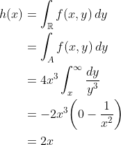 \begin{align*} h(x) &= \int_\mathbb{R}f(x,y)\,dy \\ &= \int_A f(x,y)\,dy \\ &= 4x^3\int_x^\infty \frac{dy}{y^3} \\ &= -2x^3\bigg(0-\frac{1}{x^2}\bigg) \\ &= 2x \end{align*}