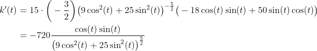 \begin{align*} k^\prime(t) &= 15\cdot\bigg(-\frac{3}{2}\bigg)\big(9\cos^2(t) + 25\sin^2(t)\big)^{-\frac{5}{2}}\big(-18\cos(t)\sin(t) + 50\sin(t)\cos(t)\big) \\ &=-720\frac{\cos(t)\sin(t)}{\big(9\cos^2(t) + 25\sin^2(t)\big)^{\frac{5}{2}}} \end{align*}