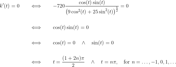 \begin{align*} k^\prime(t) = 0 &\qquad\Longleftrightarrow\qquad -720\frac{\cos(t)\sin(t)}{\big(9\cos^2(t) + 25\sin^2(t)\big)^{\frac{5}{2}}} = 0 \\ \\ &\qquad\Longleftrightarrow\qquad \cos(t)\sin(t) = 0 \\ \\ &\qquad\Longleftrightarrow\qquad \cos(t) = 0 \quad \wedge\quad \sin(t) = 0 \\ \\ &\qquad\Longleftrightarrow\qquad t =\frac{(1+2n)\pi}{2} \quad \wedge\quad t = n\pi,\quad \text{for } n=\ldots,-1,0,1,\ldots \end{align*}