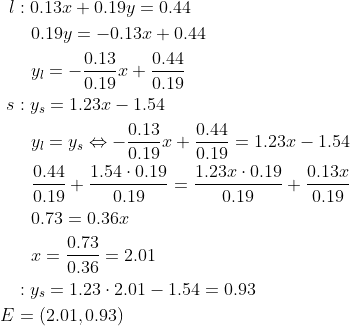 \begin{align*} l&:0.13x+0.19y=0.44 \\ &\: \: \: \: 0.19y=-0.13x+0.44 \\ &\: \: \: \: y_l=-\frac{0.13}{0.19}x+\frac{0.44}{0.19} \\ s&:y_s=1.23x-1.54 \\ &\: \: \: \: y_l=y_s\Leftrightarrow -\frac{0.13}{0.19}x+\frac{0.44}{0.19}=1.23x-1.54 \\ &\: \: \: \: \frac{0.44}{0.19}+\frac{1.54\cdot 0.19}{0.19} =\frac{1.23x\cdot 0.19}{0.19}+\frac{0.13x}{0.19} \\ &\: \: \: \: 0.73=0.36x \\ &\: \: \: \: x=\frac{0.73}{0.36}=2.01 \\ &:y_s=1.23\cdot 2.01-1.54=0.93 \\ E&=(2.01,0.93) \end{align*}
