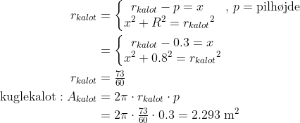 \begin{align*} r_{kalot} &= \left\{\begin{matrix}r_{kalot}-p =x\;&,\,p=\text{pilh\o jde}\\x^2+R^2={r_{kalot}}^2 \end{matrix}\right. \\ &= \left\{\begin{matrix}r_{kalot}-0.3=x\\x^2+0.8^2={r_{kalot}}^2 \end{matrix}\right. \\ r_{kalot} &= \tfrac{73}{60} \\ \text{kuglekalot}: A_{kalot} &= 2\pi\cdot r_{kalot}\cdot p \\ &=2\pi\cdot \tfrac{73}{60}\cdot 0.3=2.293 \text{ m}^2 \end{align*}