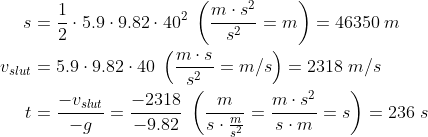 \begin{align*} s &= \frac{1}{2}\cdot 5.9\cdot 9.82\cdot 40^2 \;\left ( \frac{m\cdot s^2}{s^2}=m \right )=46350 \;m \\ v_{slut} &= 5.9\cdot 9.82\cdot 40 \;\left ( \frac{m\cdot s}{s^2}=m/s \right )=2318 \;m /s \\ t &= \frac{-v_{slut}}{-g}=\frac{-2318}{-9.82} \;\left ( \frac{m}{s\cdot \frac{m}{s^2}}=\frac{m\cdot s^2}{s\cdot m}=s \right ) =236 \;s \end{align*}