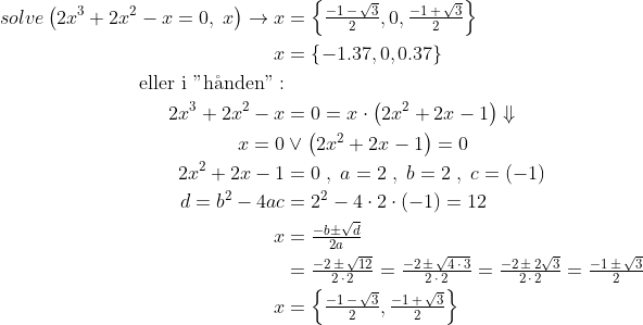 \begin{align*} solve\left ( 2x^3+2x^2-x=0,\;x \right )\rightarrow x &= \left\{ \tfrac{-1\, -\, \sqrt{3}}{2}, 0, \tfrac{-1\, +\, \sqrt{3}}{2} \right\} \\ x &= \left\{ -1.37, 0, 0.37 \right\} \\ \text{eller i "h\aa nden"}: \\ 2x^3+2x^2-x &= 0=x\cdot \left ( 2x^2+2x-1 \right )\Downarrow \\ x=0 &\vee \left ( 2x^2+2x-1 \right )=0 \\ 2x^2+2x-1 &= 0 \;,\;a=2\;,\;b=2\;,\;c=(-1) \\ d=b^2-4ac &= 2^2-4\cdot 2\cdot (-1)=12 \\ x &= \tfrac{-b\pm \sqrt{d}}{2a} \\ &=\tfrac{-2\, \pm \, \sqrt{12}}{2\, \cdot \, 2} =\tfrac{-2\, \pm \, \sqrt{4\,\cdot \,3}}{2\, \cdot \, 2}=\tfrac{-2\, \pm \, 2\sqrt{3}}{2\, \cdot \, 2} =\tfrac{-1\, \pm \, \sqrt{3}}{2} \\ x &= \left\{\tfrac{-1\, -\, \sqrt{3}}{2},\tfrac{-1\, +\, \sqrt{3}}{2}\right\} \end{align*}