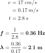 \begin{align*} v &= 17 \;cm/s \\ &=0.17 \;m/s \\ t&=2.8 \;s \end{align} \\ \boldsymbol f=\frac{1}{2.8}=\mathbf{0.36 \;Hz} \\\\ \boldsymbol\lambda=\frac{0.36}{0.17}=\mathbf{2.1 \;m}