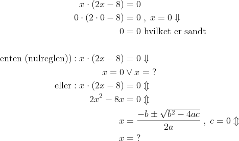 \begin{align*} x\cdot (2x-8) &= 0 \\ 0\cdot (2\cdot 0-8) &= 0\;,\;x=0\Downarrow \\ 0 &= 0\text{ hvilket er sandt} \\\\ \text{enten (nulreglen))}:x\cdot (2x-8) &= 0\Downarrow \\ x=0&\vee x=\;? \\ \text{eller}:x\cdot (2x-8) &= 0\Updownarrow \\ 2x^2-8x &= 0\Updownarrow \\ x &= \frac{-b\pm \sqrt{b^2-4ac}}{2a}\;,\;c=0\Updownarrow \\ x &=\;? \end{align*}