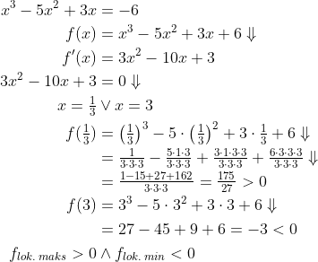 \begin{align*} x^3-5x^2+3x &= -6 \\ f(x) &=x^3-5x^2+3x+6\Downarrow \\ f'(x) &= 3x^2-10x+3 \\ 3x^2-10x+3 &= 0\Downarrow \\ x=\tfrac{1}{3}&\vee x=3 \\ f(\tfrac{1}{3}) &= \left (\tfrac{1}{3}\right )^3-5\cdot \left (\tfrac{1}{3}\right )^2+3\cdot \tfrac{1}{3}+6\Downarrow \\ &= \tfrac{1}{3\cdot 3\cdot 3}-\tfrac{5\cdot 1\cdot 3}{3\cdot 3\cdot 3} +\tfrac{3\cdot 1\cdot 3\cdot 3}{3\cdot 3\cdot 3} +\tfrac{6\cdot 3\cdot 3\cdot 3}{3\cdot 3\cdot 3}\Downarrow \\ &= \tfrac{1-15+27+162}{3\cdot 3\cdot 3}=\tfrac{175}{27}>0 \\ f(3) &= 3^3-5\cdot 3^2+3\cdot 3+6\Downarrow \\ &= 27-45+9+6=-3<0 \\ f_{lok. \: maks}>0&\wedge f_{lok.\: min}<0 \end{align*}