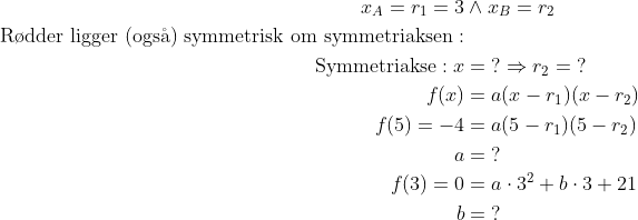 \begin{align*} x_A=r_1=3&\wedge x_B=r_2 \\ \text{R\o dder ligger (ogs\aa) symmetrisk om symmetriaksen}: \\ \text{Symmetriakse}:x &= \;? \Rightarrow r_2=\;? \\ f(x) &= a(x-r_1)(x-r_2) \\ f(5)=-4 &= a(5-r_1)(5-r_2) \\ a &= \;?\\ f(3)=0 &= a\cdot 3^2+b\cdot 3+21 \\ b &=\;? \end{align*}