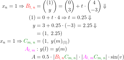 \begin{align*} x_n=1\Rightarrow {\color{Red} B_{l,\;n}} &=\binom{(1)}{y}=\binom{0}{3}+ t\cdot \binom{4}{-3}\Downarrow \\ (1) &= 0+t\cdot 4\Rightarrow t=0.25\Downarrow \\ y &= 3+0.25\cdot (-3)=2.25\Downarrow \\ &=(1,\;2.25) \\ x_n=1\Rightarrow {\color{DarkGreen} C_{m,\;n}} &=(1,\;y(m)_{(1)}) \\ {\color{Magenta} A_{l,\;m}} &:y(l)=y(m) \\ A &= 0.5\cdot \left|{\color{Red} B_{l,\;n}}{\color{DarkGreen} C_{m,\;n}}\right | \cdot \left|{\color{Magenta} A_{l,\;m}}{\color{DarkGreen} C_{m,\;n}}\right |\cdot \sin(v) \end{align*}