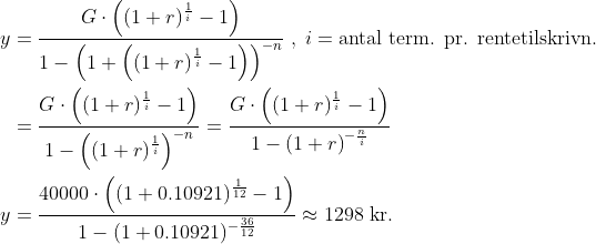 \begin{align*} y &= \frac{G\cdot \left ((1+r)^{\frac{1}{i}}-1 \right )}{1-\left (1+\left ((1+r)^{\frac{1}{i}}-1\right )\right )^{-n}} \;,\;i=\text{antal term. pr. rentetilskrivn.} \\ &= \frac{G\cdot \left ((1+r)^{\frac{1}{i}}-1 \right )}{1-\left ((1+r)^{\frac{1}{i}}\right )^{-n}} = \frac{G\cdot \left ((1+r)^{\frac{1}{i}}-1 \right )}{1-\left (1+r\right )^{-\frac{n}{i}}} \\ y &= \frac{40000\cdot \left ( (1+0.10921)^{\frac{1}{12}}-1 \right )} {1-(1+0.10921)^{-\frac{36}{12}}}\approx1298\text{ kr.} \end{align*}