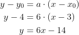 \begin{align*} y-y_0 &= a\cdot \left ( x-x_0 \right ) \\ y-4 &= 6\cdot \left ( x-3 \right ) \\ y &= 6x-14 \end{align*}