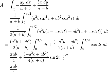 \begin{align*}A&=\int_E{-\frac{ay~dx}{a+b}}+{\frac{bx~dy}{a+b}}\\ &={\frac 1{a+b}}\int_0^{\pi/2}(a^2b\sin^2t+ab^2\cos^2t)~dt\\ &={\frac 1{2(a+b)}}\int_0^{\pi/2}(a^2b(1-\cos2t)+ab^2(1+\cos2t))~dt\\ &={\frac {(a^2b+ab^2)}{2(a+b)}}\int_0^{\pi/2}dt+{\frac {(-a^2b+ab^2)}{2(a+b)}}\int_0^{\pi/2}\cos2t~dt\\ &={\frac {\pi ab}{4}}+{\frac {(-a^2b+ab^2)}{4(a+b)}}\sin2t\mid_0^{\pi/2}\\ &={\frac {\pi ab}{4}}\end{align*}
