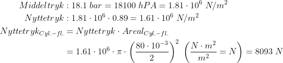 \begin{align*}Middeltryk&: 18.1\;bar = 18100\;hPA=1.81\cdot 10^6\;N/m^2 \\ Nyttetryk&:1.81\cdot 10^6\cdot 0.89=1.61\cdot 10^6\;N/m^2 \\ Nyttetryk_{Cyl.-fl.} &= Nyttetryk\cdot Areal_{Cyl.-fl.} \\ &=1.61\cdot 10^6\cdot \pi \cdot \left (\frac{80 \cdot 10^{-3}}{2} \right )^2 \;\left ( \frac{N\cdot m^2}{m^2}=N \right )=8093\;N \end{align*}