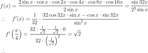 \begin{aligned} & f(x)=\frac{2 \sin x \cdot \cos x \cdot \cos 2 x \cdot \cos 4 x \cdot \cos 8 x \cdot \cos 16 x}{2 \sin x}=\frac{\sin 32 x}{2^5 \sin x} \\ & \therefore \quad f^{\prime}(x)=\frac{1}{32} \cdot \frac{32 \cos 32 x \cdot \sin x-\cos x \cdot \sin 32 x}{\sin ^2 x} \\ & \quad f^{\prime}\left(\frac{\pi}{4}\right)=\frac{32 \cdot \frac{1}{\sqrt{2}}-\frac{1}{\sqrt{2}} \cdot 0}{32 \cdot\left(\frac{1}{\sqrt{2}}\right)^2}=\sqrt{2} \\ & \therefore \quad \end{aligned}