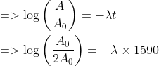 \begin{aligned} &=>\log \left(\frac{A}{A_{0}}\right)=-\lambda t \\ &=> \log \left(\frac{A_{0}}{2 A_{0}}\right)=-\lambda \times 1590 \end{aligned}