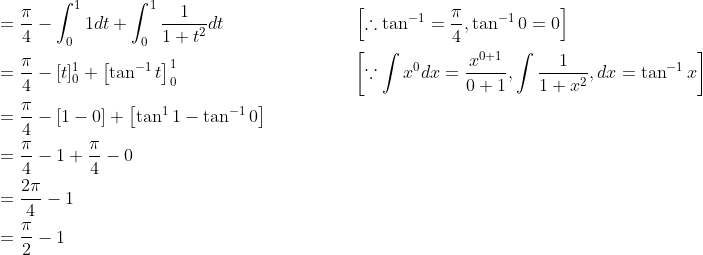 \begin{aligned} &=\frac{\pi}{4}-\int_{0}^{1} 1 d t+\int_{0}^{1} \frac{1}{1+t^{2}} d t \; \; \; \; \; \; \; \; \; \; \; \; \; \; \; \; \; \; \; \; \; \; \quad\left[\therefore \tan ^{-1}=\frac{\pi}{4}, \tan ^{-1} 0=0\right] \\ &=\frac{\pi}{4}-[t]_{0}^{1}+\left[\tan ^{-1} t\right]_{0}^{1} \; \; \; \; \; \; \; \; \; \; \; \; \; \; \; \; \; \; \; \; \; \; \; \; \; \; \; \; \; \; \; \quad\left[\because \int x^{0} d x=\frac{x^{0+1}}{0+1}, \int \frac{1}{1+x^{2}}, d x=\tan ^{-1} x\right] \\ &=\frac{\pi}{4}-[1-0]+\left[\tan ^{1} 1-\tan ^{-1} 0\right] \\ &=\frac{\pi}{4}-1+\frac{\pi}{4}-0 \\ &=\frac{2 \pi}{4}-1 \\ &=\frac{\pi}{2}-1 \end{aligned}