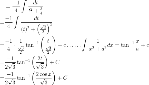 \begin{aligned} &=\frac{-1}{4} \int \frac{d t}{t^{2}+\frac{3}{4}} \\ =& \frac{-1}{4} \int \frac{d t}{(t)^{2}+\left(\frac{\sqrt{3}}{2}\right)^{2}} \\ =& \frac{-1}{4} \cdot \frac{1}{\frac{\sqrt{3}}{2}} \tan ^{-1}\left(\frac{t}{\frac{\sqrt{3}}{2}}\right)+c \ldots \ldots \int \frac{1}{x^{2}+a^{2}} d x=\tan ^{-1} \frac{x}{a}+c \\ =& \frac{-1}{2 \sqrt{3}} \tan ^{-1}\left(\frac{2 t}{\sqrt{3}}\right)+C \\ =& \frac{-1}{2 \sqrt{3}} \tan ^{-1}\left(\frac{2 \cos x}{\sqrt{3}}\right)+C \end{aligned}