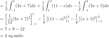 \begin{aligned} &=\frac{1}{2} \int_{-1}^{1}(3 x+7) d x+\frac{1}{2} \int_{1}^{3}(11-x) d x-\frac{1}{2} \int_{-1}^{3}(3 x+5) d x \\ &=\left[\frac{1}{12}(3 x+7)^{2}\right]_{-1}^{1}-\frac{1}{4}\left[(11-x)^{2}\right]_{1}^{3}-\frac{1}{4}\left[(x+5)^{2}\right]_{-1}^{3} \\ &=7+9-12 \\ &=4 \text { sq.units } \end{aligned}
