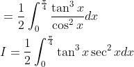 \begin{aligned} &=\frac{1}{2} \int_{0}^{\frac{\pi}{4}} \frac{\tan ^{3} x}{\cos ^{2} x} d x \\ &I=\frac{1}{2} \int_{0}^{\frac{\pi}{4}} \tan ^{3} x \sec ^{2} x d x \end{aligned}