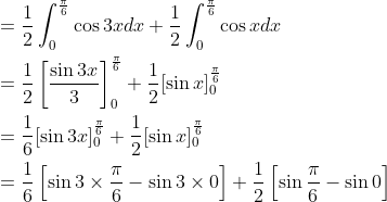 \begin{aligned} &=\frac{1}{2} \int_{0}^{\frac{\pi}{6}} \cos 3 x d x+\frac{1}{2} \int_{0}^{\frac{\pi}{6}} \cos x d x \\ &=\frac{1}{2}\left[\frac{\sin 3 x}{3}\right]_{0}^{\frac{\pi}{6}}+\frac{1}{2}[\sin x]_{0}^{\frac{\pi}{6}} \\ &=\frac{1}{6}[\sin 3 x]_{0}^{\frac{\pi}{6}}+\frac{1}{2}[\sin x]_{0}^{\frac{\pi}{6}} \\ &=\frac{1}{6}\left[\sin 3 \times \frac{\pi}{6}-\sin 3 \times 0\right]+\frac{1}{2}\left[\sin \frac{\pi}{6}-\sin 0\right] \end{aligned}