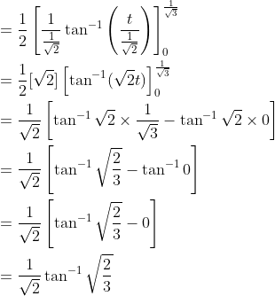 \begin{aligned} &=\frac{1}{2}\left[\frac{1}{\frac{1}{\sqrt{2}}} \tan ^{-1}\left(\frac{t}{\frac{1}{\sqrt{2}}}\right)\right]_{0}^{\frac{1}{\sqrt{3}}} \\ &=\frac{1}{2}[\sqrt{2}]\left[\tan ^{-1}(\sqrt{2} t)\right]_{0}^{\frac{1}{\sqrt{3}}} \\ &=\frac{1}{\sqrt{2}}\left[\tan ^{-1} \sqrt{2} \times \frac{1}{\sqrt{3}}-\tan ^{-1} \sqrt{2} \times 0\right] \\ &=\frac{1}{\sqrt{2}}\left[\tan ^{-1} \sqrt{\frac{2}{3}}-\tan ^{-1} 0\right] \\ &=\frac{1}{\sqrt{2}}\left[\tan ^{-1} \sqrt{\frac{2}{3}}-0\right] \\ &=\frac{1}{\sqrt{2}} \tan ^{-1} \sqrt{\frac{2}{3}} \end{aligned}