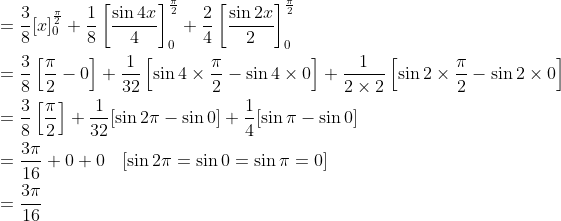\begin{aligned} &=\frac{3}{8}[x]_{0}^{\frac{\pi}{2}}+\frac{1}{8}\left[\frac{\sin 4 x}{4}\right]_{0}^{\frac{\pi}{2}}+\frac{2}{4}\left[\frac{\sin 2 x}{2}\right]_{0}^{\frac{\pi}{2}} \\ &=\frac{3}{8}\left[\frac{\pi}{2}-0\right]+\frac{1}{32}\left[\sin 4 \times \frac{\pi}{2}-\sin 4 \times 0\right]+\frac{1}{2 \times 2}\left[\sin 2 \times \frac{\pi}{2}-\sin 2 \times 0\right] \\ &=\frac{3}{8}\left[\frac{\pi}{2}\right]+\frac{1}{32}[\sin 2 \pi-\sin 0]+\frac{1}{4}[\sin \pi-\sin 0] \\ &=\frac{3 \pi}{16}+0+0 \quad[\sin 2 \pi=\sin 0=\sin \pi=0] \\ &=\frac{3 \pi}{16} \end{aligned}