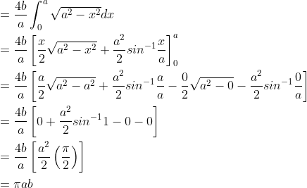 \begin{aligned} &=\frac{4b}{a}\int_{0}^{a}\sqrt{a^{2}-x^{2}}dx\\ &=\frac{4b}{a}\left [ \frac{x}{2}\sqrt{a^{2}-x^{2}}+\frac{a^{2}}{2}sin^{-1}\frac{x}{a} \right ]_{0}^{a}\\ &=\frac{4b}{a} \left [ \frac{a}{2}\sqrt{a^{2}-a^{2}}+\frac{a^{2}}{2}sin^{-1}\frac{a}{a}-\frac{0}{2}\sqrt{a^{2}-0}-\frac{a^{2}}{2}sin^{-1}\frac{0}{a} \right ]\\ &=\frac{4b}{a} \left [ 0+\frac{a^{2}}{2}sin^{-1}1-0-0 \right ]\\ &=\frac{4b}{a} \left [ \frac{a^{2}}{2}\left ( \frac{\pi }{2} \right ) \right ]\\ &=\pi ab \end{aligned}