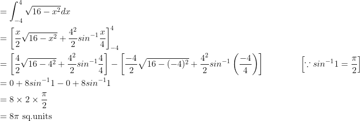 \begin{aligned} &=\int_{-4}^{4}\sqrt{16-x^{2}}dx\\ &=\left [ \frac{x}{2}\sqrt{16-x^2}+\frac{4^{2}}{2}sin^{-1}\frac{x}{4} \right ]_{-4}^{4}\\ &=\left [ \frac{4}{2}\sqrt{16-4^{2}}+\frac{4^{2}}{2}sin^{-1}\frac{4}{4} \right ]-\left [ \frac{-4}{2}\sqrt{16-(-4)^{2}}+\frac{4^{2}}{2}sin^{-1}\left ( \frac{-4}{4} \right ) \right ] \qquad \qquad \left [ \because sin^{-1}1=\frac{\pi }{2} \right ]\\ &=0+8sin^{-1}1-0+8sin^{-1}1\\ &=8\times 2\times \frac{\pi }{2}\\ &=8\pi \text { sq.units } \end{aligned}